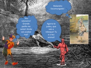 Seu
ratoneiro!
Grande
patife me
saíste! Ainda
vais acabar
mal!
Malandro
Excomungado!
Agarra-te
judeu, que
vais a
reboque! Tu
e o teu
animal!
 