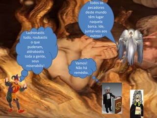 Ladronastis
tudo, roubastis
o que
puderam,
aldrabastis
toda a gente,
seus
miserabilis!
Vamos!
Não há
remédio.
Todos os
pecadores
deste mundo
têm lugar
naquela
barca. Ide,
juntai-vos aos
outros!
 
