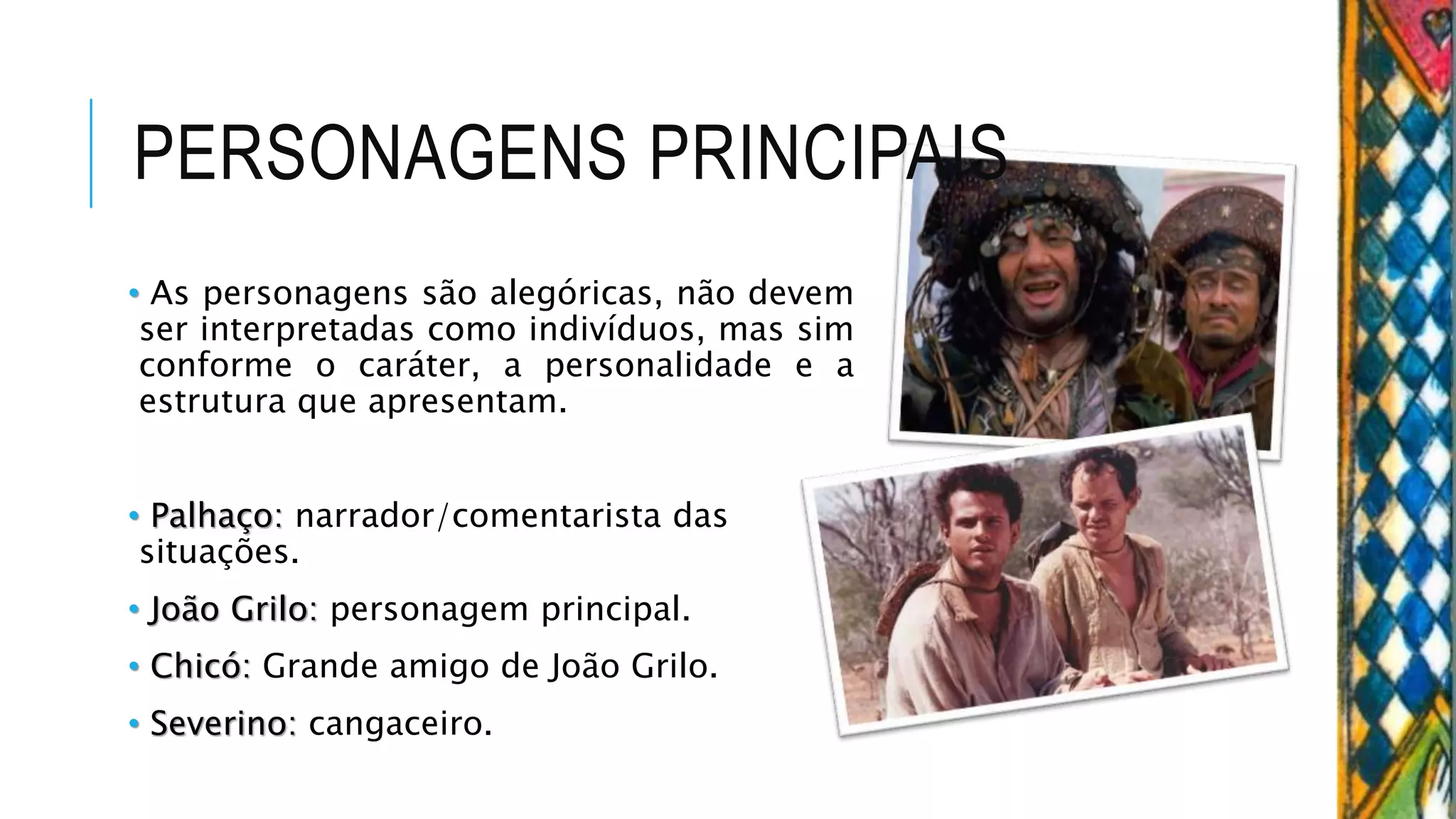 PERSONAGENS PRINCIPAIS
• As personagens são alegóricas, não devem
ser interpretadas como indivíduos, mas sim
conforme o caráter, a personalidade e a
estrutura que apresentam.
• Palhaço: narrador/comentarista das
situações.
• João Grilo: personagem principal.
• Chicó: Grande amigo de João Grilo.
• Severino: cangaceiro.
 