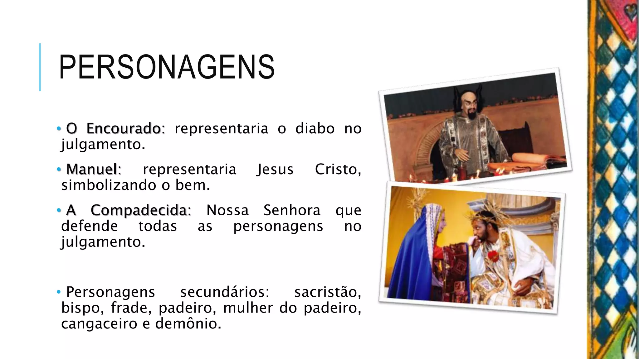 PERSONAGENS
• O Encourado: representaria o diabo no
julgamento.
• Manuel: representaria Jesus Cristo,
simbolizando o bem.
• A Compadecida: Nossa Senhora que
defende todas as personagens no
julgamento.
• Personagens secundários: sacristão,
bispo, frade, padeiro, mulher do padeiro,
cangaceiro e demônio.
 