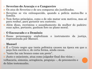  Severino do Aracaju e o Cangaceiro
 Os atos de Severino e de seu comparsa são justificados.
 Severino se viu enlouquecido, quando a polícia matou-lhe a
família.
 Tem fortes princípios, como o de não matar sem motivos, mas só
para roubar, para garantir seu sustento.
 Além disso, recrimina o assanhamento da mulher do padeiro:
suas ações, portanto, ganham foro no plano moral.
 O Encourado e o Demônio
 Essas personagens simbolizam o instrumento da justiça,
representada por Manuel.
 Manuel
 É o Cristo negro que tanta polêmica causou na época em que a
peça fora escrita e, de certa forma, ainda causa.
 “tanto faz um branco como um preto”.
 Justo e onisciente, atua como julgador final dos vícios –
velhacaria, simonia, arrogância, preguiça –, do preconceito e
do falso testemunho.
 