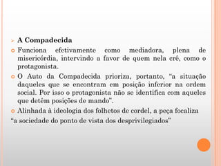  A Compadecida
 Funciona efetivamente como mediadora, plena de
misericórdia, intervindo a favor de quem nela crê, como o
protagonista.
 O Auto da Compadecida prioriza, portanto, “a situação
daqueles que se encontram em posição inferior na ordem
social. Por isso o protagonista não se identifica com aqueles
que detêm posições de mando”.
 Alinhada à ideologia dos folhetos de cordel, a peça focaliza
“a sociedade do ponto de vista dos desprivilegiados”
 