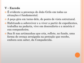 V – Enredo
 É evidente a presença de João Grilo em todas as
situações é fundamental.
 A peça gira em torno dele, do ponto de vista estrutural.
 Habituado a sobreviver e a viver a partir de expedientes,
trabalha na padaria, vive em desconforto e a miséria é
sua companheira.
 Sua fé nas artimanhas que cria, reflete, no fundo, uma
forma de crença arraigada na proteção que recebe,
embora sem saber, da Compadecida.
 