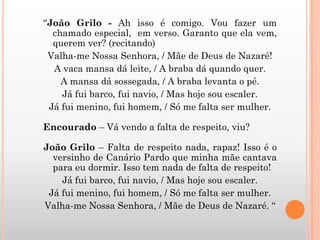 “João Grilo - Ah isso é comigo. Vou fazer um
chamado especial, em verso. Garanto que ela vem,
querem ver? (recitando)
Valha-me Nossa Senhora, / Mãe de Deus de Nazaré!
A vaca mansa dá leite, / A braba dá quando quer.
A mansa dá sossegada, / A braba levanta o pé.
Já fui barco, fui navio, / Mas hoje sou escaler.
Já fui menino, fui homem, / Só me falta ser mulher.
Encourado – Vá vendo a falta de respeito, viu?
João Grilo – Falta de respeito nada, rapaz! Isso é o
versinho de Canário Pardo que minha mãe cantava
para eu dormir. Isso tem nada de falta de respeito!
Já fui barco, fui navio, / Mas hoje sou escaler.
Já fui menino, fui homem, / Só me falta ser mulher.
Valha-me Nossa Senhora, / Mãe de Deus de Nazaré. “
 