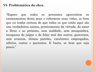VI- Problemática da obra.
“Espero que todos os presentes aproveitem os
ensinamentos desta peça e reformem suas vidas, se bem
que eu tenha certeza de que todos os que estão aqui são
uns verdadeiros santos, praticamente da virtude, do amor
a Deus e ao próximo, sem maldade, sem mesquinhez,
incapazes de julgar e de falar mal dos outros, generosos,
sem avareza, ótimos patrões, excelentes empregados,
sóbrios, castos e pacientes. E basta, se bem que seja
pouco.”
 