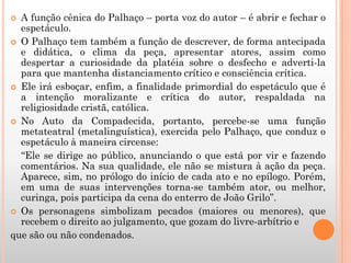  A função cênica do Palhaço – porta voz do autor – é abrir e fechar o
espetáculo.
 O Palhaço tem também a função de descrever, de forma antecipada
e didática, o clima da peça, apresentar atores, assim como
despertar a curiosidade da platéia sobre o desfecho e adverti-la
para que mantenha distanciamento crítico e consciência crítica.
 Ele irá esboçar, enfim, a finalidade primordial do espetáculo que é
a intenção moralizante e crítica do autor, respaldada na
religiosidade cristã, católica.
 No Auto da Compadecida, portanto, percebe-se uma função
metateatral (metalinguística), exercida pelo Palhaço, que conduz o
espetáculo à maneira circense:
“Ele se dirige ao público, anunciando o que está por vir e fazendo
comentários. Na sua qualidade, ele não se mistura à ação da peça.
Aparece, sim, no prólogo do início de cada ato e no epílogo. Porém,
em uma de suas intervenções torna-se também ator, ou melhor,
curinga, pois participa da cena do enterro de João Grilo”.
 Os personagens simbolizam pecados (maiores ou menores), que
recebem o direito ao julgamento, que gozam do livre-arbítrio e
que são ou não condenados.
 