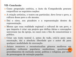 VII- Conclusão
 Como proposição estética, o Auto da Compadecida procura
corporificar as seguintes noções:
 A criação artística, o teatro em particular, deve levar o povo, a
cultura desse povo a ele mesmo.
 Daí o circo, seu picadeiro e a representação dentro da
representação.
 Menos que essa realidade regional e cultural de um povo, o
que importa é criar um projeto que defina ideias e concepções
universais (as da igreja, no caso) com o fim de conscientizar o
público.
 Criar um texto teatral é, antes de tudo, criá-lo para uma
encenação, daí a absoluta liberdade que o autor dá para
qualquer modalidade de encenação.
 Ariano reescreve e recontextualiza gêneros medievos em
produtos culturais populares nordestinos, questionando
procedimentos de exclusão social, política e religiosa, por meio
de personagens de extração popular.
 