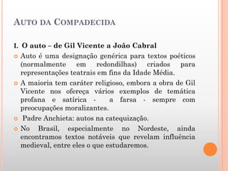 AUTO DA COMPADECIDA
I. O auto – de Gil Vicente a João Cabral
 Auto é uma designação genérica para textos poéticos
(normalmente em redondilhas) criados para
representações teatrais em fins da Idade Média.
 A maioria tem caráter religioso, embora a obra de Gil
Vicente nos ofereça vários exemplos de temática
profana e satírica - a farsa - sempre com
preocupações moralizantes.
 Padre Anchieta: autos na catequização.
 No Brasil, especialmente no Nordeste, ainda
encontramos textos notáveis que revelam influência
medieval, entre eles o que estudaremos.
 