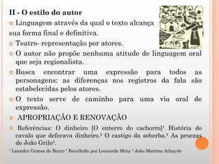 II - O estilo do autor
 Linguagem através da qual o texto alcança
sua forma final e definitiva.
 Teatro- representação por atores.
 O autor não propõe nenhuma atitude de linguagem oral
que seja regionalista.
 Busca encontrar uma expressão para todos as
personagens: as diferenças nos registros da fala são
estabelecidas pelos atores.
 O texto serve de caminho para uma via oral de
expressão.
 APROPRIAÇÃO E RENOVAÇÃO
 Referências: O dinheiro [O enterro do cachorro]¹ História do
cavalo que defecava dinheiro.² O castigo da soberba.² As proezas
de João Grilo³.
¹ Leandro Gomes de Barro ² Recolhida por Leonardo Mota ³ João Martins Athayde
 