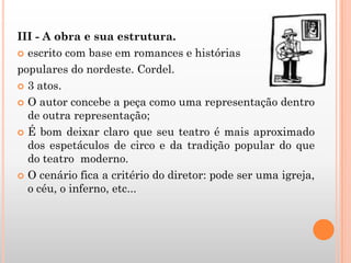 III - A obra e sua estrutura.
 escrito com base em romances e histórias
populares do nordeste. Cordel.
 3 atos.
 O autor concebe a peça como uma representação dentro
de outra representação;
 É bom deixar claro que seu teatro é mais aproximado
dos espetáculos de circo e da tradição popular do que
do teatro moderno.
 O cenário fica a critério do diretor: pode ser uma igreja,
o céu, o inferno, etc...
 