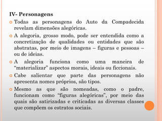 IV- Personagens
 Todas as personagens do Auto da Compadecida
revelam dimensões alegóricas.
 A alegoria, grosso modo, pode ser entendida como a
concretização de qualidades ou entidades que são
abstratas, por meio de imagens – figuras e pessoas –
ou de ideias.
 A alegoria funciona como uma maneira de
“materializar” aspectos morais, ideais ou ficcionais.
 Cabe salientar que parte das personagens não
apresenta nomes próprios, são tipos.
 Mesmo as que são nomeadas, como o padre,
funcionam como “figuras alegóricas”, por meio das
quais são satirizadas e criticadas as diversas classes
que compõem os estratos sociais.
 