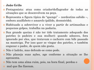  João Grilo
 Protagonista: atua como criador/deflagrador de todas as
situações que se desenvolvem na peça.
 Representa a figura típica do “quengo” – nordestino sabido –,
embora analfabeto e amarelo (pálido, desnutrido).
 Habituado a sobreviver e a viver a partir de artimanhas e
pequenos golpes, trabalha na padaria.
 Sua grande queixa é não ter tido tratamento adequado dos
patrões (o padeiro e sua mulher): quando adoeceu, fora
ignorado por eles, que tratavam o cachorro com bife passado
na manteiga. Por isso quer se vingar dos patrões, e também
enganar o padre, de quem não gosta.
 Não é ladrão, mas defende-se como pode.
 Não planeja suas ações, age conforme a situação se lhe
apresenta.
 Não tem uma alma ruim, pois, na hora final, perdoa o
 mal que lhe fizeram.
 