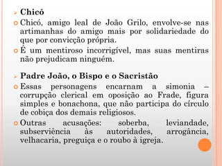  Chicó
 Chicó, amigo leal de João Grilo, envolve-se nas
artimanhas do amigo mais por solidariedade do
que por convicção própria.
 É um mentiroso incorrigível, mas suas mentiras
não prejudicam ninguém.
 Padre João, o Bispo e o Sacristão
 Essas personagens encarnam a simonia –
corrupção clerical em oposição ao Frade, figura
simples e bonachona, que não participa do círculo
de cobiça dos demais religiosos.
 Outras acusações: soberba, leviandade,
subserviência às autoridades, arrogância,
velhacaria, preguiça e o roubo à igreja.
 