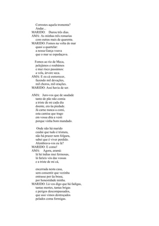 Correstes aquela tromenta?
Andar...
MARIDO: Durou três dias.
AMA: As minhas três romarias
com outras mais de quarenta.
MARIDO: Fomos na volta do mar
quasi a quartelar:
a nossa Garça voava
que o mar se espedaçava.
Fomos ao rio de Meca,
pelejámos e roubámos
e mui risco passámos:
a vela, árvore seca.
AMA: E eu cá esmorecer,
fazendo mil devações,
mil choros, mil orações.
MARIDO: Assi havia de ser.
AMA: Juro-vos que de saudade
tanto de pão não comia
a triste de mi cada dia
doente, era üa piedade.
Já carne nunca a comi,
esta camisa que trago
em vossa dita a vesti
porque vinha bom mandado.
Onde não há marido
cuidai que tudo é tristura,
não há prazer nem folgura,
sabei que é viver perdido.
Alembrava-vos eu lá?
MARIDO: E como!
AMA: Agora, aramá:
lá há índias mui fermosas,
lá faríeis vós das vossas
e a triste de mi cá,
encerrada nesta casa,
sem consentir que vezinha
entrasse por üa brasa,
por honestidade minha.
MARIDO: Lá vos digo que há fadigas,
tantas mortes, tantas brigas
e perigos descompassados,
que assi vimos destroçados
pelados coma formigas.

 