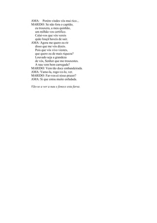 AMA: Porém vindes vós mui rico...
MARIDO: Se não fora o capitão,
eu trouxera, a meu quinhão,
um milhão vos certifico.
Calai-vos que vós vereis
quão louçã haveis de sair.
AMA: Agora me quero eu rir
disso que me vós dizeis.
Pois que vós vivo viestes,
que quero eu de mais riqueza?
Louvado seja a grandeza
de vós, Senhor que mo trouxestes.
A nau vem bem carregada?
MARIDO: Vem tão doce embandeirada.
AMA: Vamo-la, rogo-vo-lo, ver.
MARIDO: Far-vos-ei nisso prazer?
AMA: Si que estou muito enfadada.
Vão-se a ver a nau e fenece esta farsa.

 