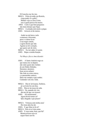 O Concelos me faz isto.
MOÇA S'eles já estão em Restelo,
como pode vir a pêlo?
Melhor veja cu Jesu Cristo,
isso é quem porcos há menos.
AMA Certo é que bem pequenos
são meus desejos que fique.
MOÇA A armada está muito a pique.
AMA Arreceio al de menos.
Andei na má hora e nela
a amassar e biscoutar,
pera o o demo levar
à sua negra canela,
e agora dizem que não.
Agasta-se-m'o coração,
que quero sair de mim.
MOÇA Eu irei saber s'é assim.
AMA Hajas a minha benção.
Vai Moça e fica a Ama dizendo:
AMA A Santo António rogo eu
que nunca mo cá depare:
não sinto quem não s'enfare
de um Diabo Zebedeu.
Dormirei, dormirei,
boas novas acharei.
São João no ermo estava,
e a passarinha cantava.
Deus me cumpra o que sonhei.
Cantando vem ela e leda.
MOÇA Dai-m' alvíssaras, Senhora,
já vai lá de foz em fora.
AMA Dou-te üa touca de seda.
MOÇA Ou, quando ele vier,
dai-me do que vos trouxer.
AMA Ali muitieramá!
Agora há-de tornar cá?
Que chegada e que prazer!
MOÇA Virtuosa está minha ama!
Do triste dele hei dó.
AMA: E que falas tu lá só?
MOÇA: Falo cá co’esta cama.
AMA: E essa cama, bem, que há?
Mostra-m'essa roca cá:
siquer fiarei um fio.

 