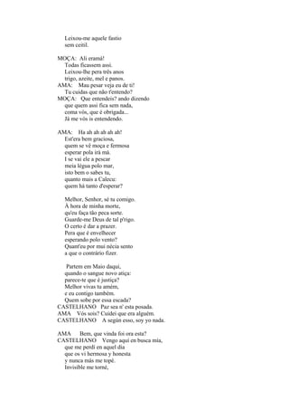 Leixou-me aquele fastio
sem ceitil.
MOÇA: Ali eramá!
Todas ficassem assi.
Leixou-lhe pera três anos
trigo, azeite, mel e panos.
AMA: Mau pesar veja eu de ti!
Tu cuidas que não t'entendo?
MOÇA: Que entendeis? ando dizendo
que quem assi fica sem nada,
coma vós, que é obrigada...
Já me vós is entendendo.
AMA: Ha ah ah ah ah ah!
Est'era bem graciosa,
quem se vê moça e fermosa
esperar pola irá má.
I se vai ele a pescar
meia légua polo mar,
isto bem o sabes tu,
quanto mais a Calecu:
quem há tanto d'esperar?
Melhor, Senhor, sé tu comigo.
À hora de minha morte,
qu'eu faça tão peca sorte.
Guarde-me Deus de tal p'rigo.
O certo é dar a prazer.
Pera que é envelhecer
esperando polo vento?
Quant'eu por mui nécia sento
a que o contrário fizer.
Partem em Maio daqui,
quando o sangue novo atiça:
parece-te que é justiça?
Melhor vivas tu amém,
e eu contigo também.
Quem sobe por essa escada?
CASTELHANO Paz sea n' esta posada.
AMA Vós sois? Cuidei que era alguém.
CASTELHANO A según esso, soy yo nada.
AMA Bem, que vinda foi ora esta?
CASTELHANO Vengo aquí en busca mía,
que me perdí en aquel día
que os vi hermosa y honesta
y nunca más me topé.
Invisible me torné,

 