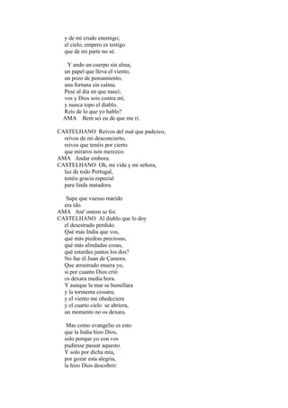 y de mí crudo enemigo;
el cielo, empero es testigo
que de mi parte no sé.
Y ando un cuerpo sin alma,
un papel que lleva el viento,
un pozo de pensamiento,
una fortuna sin calma.
Pese al dia en que nascí;
vos y Dios sois contra mí,
y nunca topo el diablo.
Reís de lo que yo hablo?
AMA Bem sei eu de que me ri.
CASTELHANO Reívos del mal que padezco,
reívos de mi desconcierto,
reívos que tenéis por cierto
que miraros non merezco.
AMA Andar embora.
CASTELHANO Oh, mi vida y mi señora,
luz de todo Portugal,
tenéis gracia especial
para linda matadora.
Supe que vuesso marido
era ido.
AMA Ant' ontem se foi.
CASTELHANO Al diablo que lo doy
el desestrado perdido.
Qué más India que vos,
qué más piedras preciosas,
qué más alindadas cosas,
qué estardes juntos los dos?
No fue él Juan de Çamora.
Que arrastrado muera yo,
si por cuanto Dios crió
os dexara media hora.
Y aunque la mar se humillara
y la tormenta cessara,
y el viento me obedcciera
y el cuarto cielo se abriera,
un momento no os dexara.
Mas como evangelio es esto
que la India hizo Dios,
solo porque yo con vos
pudiesse passar aquesto.
Y solo por dicha mía,
por gozar esta alegria,
la hizo Dios descobrir:

 