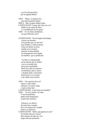 y no ha más que dezir,
por la sagrada María!
AMA Moça, vai àquele cão,
que anda naquelas tigelas.
MOÇA Mas os gatos andam nelas.
CASTELHANO Cuerpo del cielo con vos!
Hablo en las tripas de Dios,
y vos hablaisme en los gatos!
AMA Se vós falais desbaratos,
em que falaremos nós?
CASTELHANO No me hagáis derreñegar
o hazer un desatino.
Vós pensáis que soy devino?
Soy hombre y siento el pesar.
Trayo de dentro un léon,
metido en el coraçón:
tiéneme el alma dañada
de ensangrentar esta espada
en hombres, que es perdición.
Ya Dios es importunado
de las ánimas que le embío;
y no es en poder mío
dexar uno acuchilado.
Dexé bivo allá en el puerto
un hombrazo anto y tuerto
y después fuilo a encontrar;
pcnsó que lo iva a matar,
y de miedo cayó muerto.
AMA Vós queríeis ficar cá?
Agora é cedo ainda;
tornareis vós outra vinda,
e tudo se bem fará.
CASTELHANO A qué hora me mandáis?
AMA Às nove horas e nô mais.
E tirai üa pedrinha,
pedra muito pequenina,
à janela dos quintais.
Entonces vos abrirei
de muito boa vontade:
pois sois homem de verdade
nunca vos falecerei.
CASTELHANO Sabéis qué ganáis en esso?
El mundo todo por vuesso!
Que aunque tal capa me veis,
tengo más que pensaréis:

 