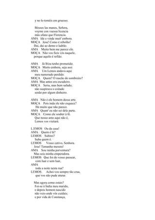 y no lo toméis em gruesso.
Bésoos las manos, Señora,
voyme con vuessa licencia
más ufano que Florencia.
AMA Ide e vinde muit' embora.
MOÇA Jesu! Como é rebolão!
Dai, dai ao demo o ladrão.
AMA Muito bem me parece ele.
MOÇA Não vos fieis vós naquele,
porque aquilo é refião.
AMA Já lh'eu tenho prometido.
MOÇA Muito embora, seja assi.
AMA Um Lemos andava aqui
meu namorado perdido.
MOÇA Quem? O rascão do sombreiro?
AMA Mas antes era escudeiro.
MOÇA Seria, mas bem safado;
não suspirava o coitado
senão por algum dinheiro.
AMA Não é ele homem dessa arte.
MOÇA Pois inda ele não esquece?
Há muito que não parece.
AMA Quant' eu não sei dele parte.
MOÇA Como ele souber à fé.
Que nosso amo aqui não é,
Lemos vos visitará.
L.EMOS Ou da casa!
AMA Quem é lá?
LEMOS Subirei?
Suba quem é.
LEMOS
Vosso cativo, Senhora.
Jesu! Tamanha mesura!
AMA Sou rainha porventura?
Mas sois minha emperadora.
LEMOS Que foi do vosso passear,
com luar e sem luar,
AMA
toda a noite nesta rua?
LEMOS
Achei-vos sempre tão crua,
que vos não pude aturar.
Mas agora como estais?
Foi-se à Índia meu marido,
e depois homem nascido
não veio onde vós cuidais;
e por vida de Constança,

 