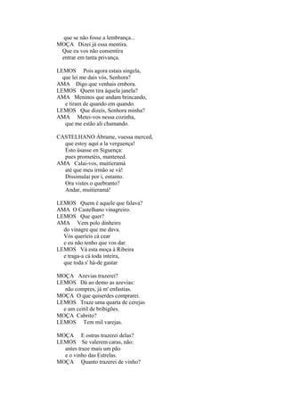 que se não fosse a lembrança...
MOÇA Dizei já essa mentira.
Que eu vos não consentira
entrar em tanta privança.
LEMOS Pois agora estais singela,
que lei me dais vós, Senhora?
AMA Digo que venhais embora.
LEMOS Quem tira àquela janela?
AMA Meninos que andam brincando,
e tiram de quando em quando.
LEMOS Que dizeis, Senhora minha?
AMA Metei-vos nessa cozinha,
que me estão ali chamando.
CASTELHANO Ábrame, vuessa merced,
que estoy aquí a la verguença!
Esto úsasse en Siguença:
pues prometéis, mantened.
AMA Calai-vos, muitieramá
até que meu irmão se vá!
Dissimulai por i, entanto.
Ora vistes o quebranto?
Andar, muitieramá!
LEMOS Quem é aquele que falava?
AMA O Castelhano vinagreiro.
LEMOS Que quer?
AMA Vem polo dinheiro
do vinagre que me dava.
Vós queríeis cá cear
e eu não tenho que vos dar.
LEMOS Vá esta moça à Ribeira
e traga-a cá toda inteira,
que toda s' há-de gastar
MOÇA Azevias trazerei?
LEMOS Dá ao demo as azevias:
não compres, já m' enfastias.
MOÇA O que quiserdes comprarei.
LEMOS Traze uma quarta de cerejas
e um ceitil de bribigões.
MOÇA Cabrito?
LEMOS Tem mil varejas.
MOÇA E ostras trazerei delas?
LEMOS Se valerem caras, não:
antes traze mais um pão
e o vinho das Estrelas.
MOÇA Quanto trazerei de vinho?

 