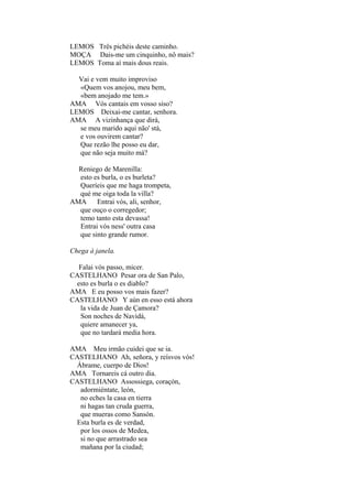 LEMOS Três pichéis deste caminho.
MOÇA Dais-me um cinquinho, nô mais?
LEMOS Toma aí mais dous reais.
Vai e vem muito improviso
«Quem vos anojou, meu bem,
«bem anojado me tem.»
AMA Vós cantais em vosso siso?
LEMOS Deixai-me cantar, senhora.
AMA A vizinhança que dirá,
se meu marido aqui não' stá,
e vos ouvirem cantar?
Que rezão lhe posso eu dar,
que não seja muito má?
Reniego de Marenilla:
esto es burla, o es burleta?
Queríeis que me haga trompeta,
qué me oiga toda la villa?
AMA Entrai vós, ali, senhor,
que ouço o corregedor;
temo tanto esta devassa!
Entrai vós ness' outra casa
que sinto grande rumor.
Chega à janela.
Falai vós passo, micer.
CASTELHANO Pesar ora de San Palo,
esto es burla o es diablo?
AMA E eu posso vos mais fazer?
CASTELHANO Y aún en esso está ahora
la vida de Juan de Çamora?
Son noches de Navidá,
quiere amanecer ya,
que no tardará media hora.
AMA Meu irmão cuidei que se ia.
CASTELHANO Ah, señora, y reísvos vós!
Ábrame, cuerpo de Dios!
AMA Tornareis cá outro dia.
CASTELHANO Assossiega, coraçón,
adormiéntate, león,
no eches la casa en tierra
ni hagas tan cruda guerra,
que mueras como Sansón.
Esta burla es de verdad,
por los ossos de Medea,
si no que arrastrado sea
mañana por la ciudad;

 