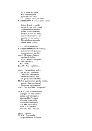 por la sangre soverana
se la batalla troyana,
y juro a la casa sancta...
AMA Pera qu' é essa jura tanta?
CASTELHANO Y aún vos estáis ufana?
Quiero destruir el mundo,
quemar la casa, es la verdad,
despucs quemar la ciudad;
señora, en esto me fundo.
Después, si Dios me dixere,
cuando allá con él me viere
que sola por una mujer...
Bien sabré que responder,
cuando a esso veniere.
AMA Isso são rebolarias!
CASTELHANO Séame Dios testigo,
que vos veréis lo que digo,
antes que passen tres días.
AMA Má viagem faças tu
caminho de Calecu,
praza à Virgem consagrada.
LEMOS Que é isso?
Não é nada.
LEMOS Assi viva Belzebu.
AMA I-vos embora, senhor
que isto quer amanhecer.
Tudo está a vosso prazer,
com muito dobrado amor.
Oh, que mesuras tamanhas!
MOÇA Quantas artes, quantas manhas,
que sabe fazer minha ama!
Um na rua, outro na cama!
AMA Que falas? Que t' arreganhas?
MOÇA Ando dizendo entre mi
que agora vai em dous anos
que eu fui lavar os panos
além do chão d' Alcami;
e logo partiu a armada,
domingo de madrugada.
Não pode muito tardar
nova, se há-de tornar
noss' amo pera a pousada.
AMA Asinha.
MOÇA Três anos há
que partiu Tristão da Cunha.

 