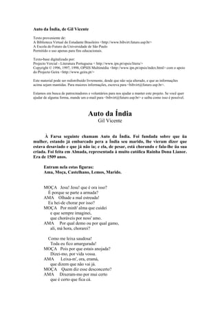 Auto da Índia, de Gil Vicente
Texto proveniente de:
A Biblioteca Virtual do Estudante Brasileiro <http://www.bibvirt.futuro.usp.br>
A Escola do Futuro da Universidade de São Paulo
Permitido o uso apenas para fins educacionais.
Texto-base digitalizado por:
Projecto Vercial - Literatura Portuguesa < http://www.ipn.pt/opsis/litera/>
Copyright © 1996, 1997, 1998, OPSIS Multimédia <http://www.ipn.pt/opsis/index.html> com o apoio
do Projecto Geira <http://www.geira.pt/>
Este material pode ser redistribuído livremente, desde que não seja alterado, e que as informações
acima sejam mantidas. Para maiores informações, escreva para <bibvirt@futuro.usp.br>.
Estamos em busca de patrocinadores e voluntários para nos ajudar a manter este projeto. Se você quer
ajudar de alguma forma, mande um e-mail para <bibvirt@futuro.usp.br> e saiba como isso é possível.

Auto da Índia
Gil Vicente
À Farsa seguinte chamam Auto da Índia. Foi fundada sobre que üa
mulher, estando já embarcado pera a Índia seu marido, lhe vieram dizer que
estava desaviado e que já não ia; e ela, de pesar, está chorando e fala-lhe üa sua
criada. Foi feita em Almada, representada à muito católica Rainha Dona Lianor.
Era de 1509 anos.
Entram nela estas figuras:
Ama, Moça, Castelhano, Lemos, Marido.

MOÇA Jesu! Jesu! que é ora isso?
É porque se parte a armada?
AMA Olhade a mal estreada!
Eu hei-de chorar por isso?
MOÇA Por minh' alma que cuidei
e que sempre imaginei,
que choráveis por noss' amo.
AMA Por qual demo ou por qual gamo,
ali, má hora, chorarei?
Como me leixa saudosa!
Toda eu fico amargurada!
MOÇA Pois por que estais anojada?
Dizei-mo, por vida vossa.
AMA
Leixa-m', ora, eramá,
que dizem que não vai já.
MOÇA Quem diz esse desconcerto?
AMA Dixeram-mo por mui certo
que é certo que fica cá.

 