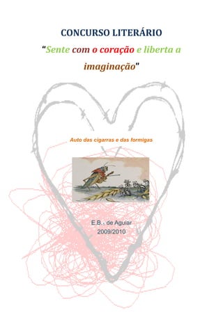 CONCURSO LITERÁRIO
“Sente com o coração e liberta a
           imaginação”




      Auto das cigarras e das formigas




              E.B.1 de Aguiar
                2009/2010
 