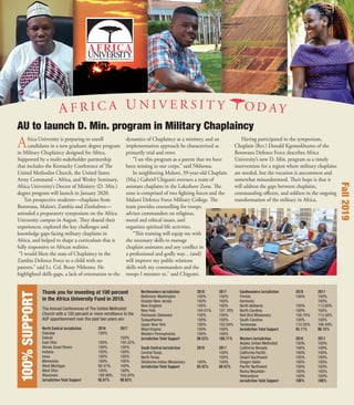Africa University is preparing to enroll
candidates in a new graduate degree program
in Military Chaplaincy designed for Africa.
Supported by a multi-stakeholder partnership
that includes the Kentucky Conference of The
United Methodist Church, the United States
Army Command – Africa, and Wesley Seminary,
Africa University’s Doctor of Ministry (D. Min.)
degree program will launch in January 2020.
Ten prospective students—chaplains from
Botswana, Malawi, Zambia and Zimbabwe—
attended a preparatory symposium on the Africa
University campus in August. They shared their
experiences, explored the key challenges and
knowledge gaps facing military chaplains in
Africa, and helped to shape a curriculum that is
fully responsive to African realities.
“I would liken the state of Chaplaincy in the
Zambia Defence Force to a child with no
parents,” said Lt. Col. Bossy Nkhoma. He
highlighted skills gaps, a lack of orientation to the
dynamics of Chaplaincy as a ministry, and an
implementation approach he characterized as
primarily trial and error.
“I see this program as a parent that we have
been missing in our corps,” said Nkhoma.
In neighboring Malawi, 39-year-old Chaplain
(Maj.) Gabriel Chigumi oversees a team of
assistant chaplains in the Lakeshore Zone. The
zone is comprised of two ﬁghting forces and the
Malawi Defence Force Military College. The
team provides counselling for troops,
advises commanders on religious,
moral and ethical issues, and
organizes spiritual life activities.
“This training will equip me with
the necessary skills to manage
chaplain assistants and any conﬂict in
a professional and godly way…(and)
will improve my public relations
skills with my commanders and the
troops I minister to,” said Chigumi.
Having participated in the symposium,
Chaplain (Rev.) Donald Kgomokhumo of the
Botswana Defence Force describes Africa
University’s new D. Min. program as a timely
intervention for a region where military chaplains
are needed, but the vocation is uncommon and
somewhat misunderstood. Their hope is that it
will address the gaps between chaplains,
commanding oﬃcers, and soldiers in the ongoing
transformation of the military in Africa.
AU to launch D. Min. program in Military Chaplaincy
100%SUPPORT
The Annual Conferences of The United Methodist
Church with a 100 percent or more remittance to the
AUF apportionment over the past two years are:
North Central Jurisdiction 2018 2017
Dakotas 100%
Detroit 100%
East Ohio 100% 105.32%
Illinois Great Rivers 100% 100%
Indiana 100% 100%
Iowa 100% 100%
Minnesota 100% 100%
West Michigan 99.37% 100%
West Ohio 100% 100%
Wisconsin 108.99% 105.24%
Jurisdiction Total Support 95.87% 99.83%
Northeastern Jurisdiction 2018 2017
Baltimore-Washington 100% 100%
Greater New Jersey 100% 100%
New England 100% 100%
New York 104.01% 107.18%
Peninsula-Delaware 100% 100%
Susquehanna 100% 100%
Upper New York 100% 102.04%
West Virginia 100% 100%
Western Pennsylvania 100% 100%
Jurisdiction Total Support 98.53% 100.71%
South Central Jurisdiction 2018 2017
Central Texas 100%
North Texas 100%
Oklahoma Indian Missionary 100% 100%
Jurisdiction Total Support 85.42% 88.42%
Southeastern Jurisdiction 2018 2017
Florida 100% 100%
Kentucky 100%
North Alabama 100% 113.80%
North Carolina 100% 100%
Red Bird Missionary 108.76% 113.58%
South Carolina 100% 100%
Tennessee 110.35% 196.48%
Jurisdiction Total Support 93.11% 98.15%
Western Jurisdiction 2018 2017
Alaska United Methodist 100% 100%
California Nevada 100% 100%
California Paciﬁc 100% 100%
Desert Southwest 100% 100%
Oregon Idaho 100% 100%
Paciﬁc Northwest 100% 100%
Rocky Mountain 100% 100%
Yellowstone 100% 100%
Jurisdiction Total Support 100% 100%
Thank you for investing at 100 percent
in the Africa University Fund in 2018.
Fall2019
 