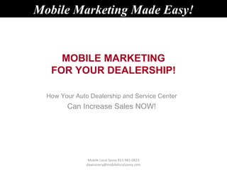Mobile Marketing Made Easy!


     MOBILE MARKETING
   FOR YOUR DEALERSHIP!

  How Your Auto Dealership and Service Center
        Can Increase Sales NOW!




                Mobile Local Savvy 815-981-0823
               dawnavery@mobilelocalsavvy.com
 