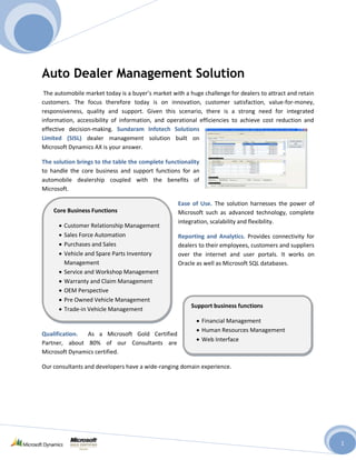 Auto Dealer Management Solution
 The automobile market today is a buyer’s market with a huge challenge for dealers to attract and retain
customers. The focus therefore today is on innovation, customer satisfaction, value-for-money,
responsiveness, quality and support. Given this scenario, there is a strong need for integrated
information, accessibility of information, and operational efficiencies to achieve cost reduction and
effective decision-making. Sundaram Infotech Solutions
Limited (SISL) dealer management solution built on
Microsoft Dynamics AX is your answer.

The solution brings to the table the complete functionality
to handle the core business and support functions for an
automobile dealership coupled with the benefits of
Microsoft.

                                                   Ease of Use. The solution harnesses the power of
    Core Business Functions                        Microsoft such as advanced technology, complete
                                                   integration, scalability and flexibility.
        Customer Relationship Management
        Sales Force Automation                     Reporting and Analytics. Provides connectivity for
        Purchases and Sales                        dealers to their employees, customers and suppliers
        Vehicle and Spare Parts Inventory          over the internet and user portals. It works on
        Management                                 Oracle as well as Microsoft SQL databases.
        Service and Workshop Management
        Warranty and Claim Management
        OEM Perspective
        Pre Owned Vehicle Management
                                                         Support business functions
        Trade-in Vehicle Management
                                                              Financial Management
                                                              Human Resources Management
Qualification.  As a Microsoft Gold Certified
                                                              Web Interface
Partner, about 80% of our Consultants are
Microsoft Dynamics certified.

Our consultants and developers have a wide-ranging domain experience.




                                                                                                           1
 