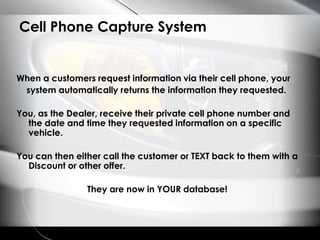 Cell Phone Capture SystemWhen a customers request information via their cell phone, your system automatically returns the information they requested. You, as the Dealer, receive their private cell phone number and the date and time they requested information on a specific vehicle.You can then either call the customer or TEXT back to them with a Discount or other offer.They are now in YOUR database!