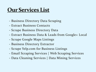 - Business Directory Data Scraping
- Extract Business Contacts
- Scrape Business Directory Data
- Extract Business Data & Leads from Google+ Local
- Scrape Google Maps Listings
- Business Directory Extractor
- Scrape Yelp.com for Business Listings
- Email Scraping Services | Web Scraping Services
- Data Cleaning Services | Data Mining Services
 