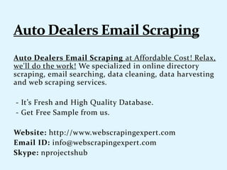 Auto Dealers Email Scraping at Affordable Cost! Relax,
we'll do the work! We specialized in online directory
scraping, email searching, data cleaning, data harvesting
and web scraping services.
- It’s Fresh and High Quality Database.
- Get Free Sample from us.
Website: http://www.webscrapingexpert.com
Email ID: info@webscrapingexpert.com
Skype: nprojectshub
 