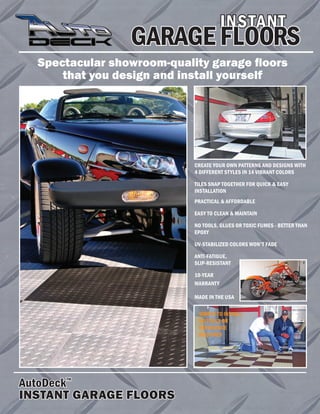 Spectacular showroom-quality garage floors
that you design and install yourself
INSTANT
AutoDeck
TM
INSTANT GARAGE FLOORS
CREATE YOUR OWN PATTERNS AND DESIGNS WITH
4 DIFFERENT STYLES IN 14 VIBRANT COLORS
TILES SNAP TOGETHER FOR QUICK & EASY
INSTALLATION
PRACTICAL & AFFORDABLE
EASY TO CLEAN & MAINTAIN
NO TOOLS, GLUES OR TOXIC FUMES - BETTER THAN
EPOXY
UV-STABILIZED COLORS WON'T FADE
ANTI-FATIGUE,
SLIP-RESISTANT
10-YEAR
WARRANTY
MADE IN THE USA
GARAGE FLOORS
SIMPLE TO INSTALL -
NO TOOLS OR
EXPERIENCE
REQUIRED
 