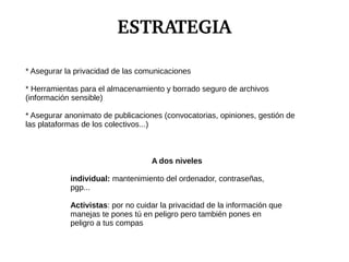 ESTRATEGIA
* Asegurar la privacidad de las comunicaciones
* Herramientas para el almacenamiento y borrado seguro de archivos
(información sensible)
* Asegurar anonimato de publicaciones (convocatorias, opiniones, gestión de
las plataformas de los colectivos...)
A dos niveles
individual: mantenimiento del ordenador, contraseñas,
pgp...
Activistas: por no cuidar la privacidad de la información que
manejas te pones tú en peligro pero también pones en
peligro a tus compas
 