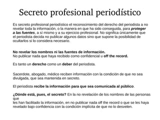 Secreto profesional periodístico
Es secreto profesional periodístico el reconocimiento del derecho del periodista a no
revelar toda la información, o la manera en que ha sido conseguida, para proteger
a las fuentes, a sí mismo y a su ejercicio profesional. No significa únicamente que
el periodista decida no publicar algunos datos sino que supone la posibilidad de
ocultarlos si lo considera necesario.
No revelar los nombres ni las fuentes de información.
No publicar nada que haya recibido como confidencial u off the record.
Es tanto un derecho como un deber del periodista.
Sacerdote, abogado, médico reciben información con la condición de que no sea
divulgada, que sea mantenida en secreto.
El periodista recibe la información para que sea comunicada al público.
¿Dónde está, pues, el secreto? En la no revelación de los nombres de las personas
que
les han facilitado la información, en no publicar nada off the record o que se les haya
revelado bajo confidencia con la condición implícita de que no lo desvelen.
 