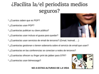 ¿Facilita la/el periodista medios 
seguros?
* ¿Cuantos saben que es PGP?
* ¿Cuantos/as usan PGP?
* ¿Cuantos/as publican su clave pública?
* ¿Cuantos/as usan incluso el guasa para quedar?
* ¿Cuantos/as usan servicios de email de terceros? (Gmail, hotmail, …)
* ¿Cuantos/as gestionan o tienen soberanía sobre el servicio de email que usan?
* ¿Cuantos/as en las conferencias se conectan a redes de terceros?
* ¿Cuantos/as ofrecen su finger print de jabber para OTR?
* ¿Cuantos/as usan bitmessage?
NO A ESTAS ALTURAS DE LA VIDA
 