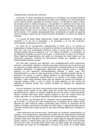 originalmente el estudio del ocultismo.
   He tenido mi ración completa de aventuras en el Sendero; he conocido hombres
y mujeres que podrían ser clasificados sin duda como adeptos; he visto fenómenos
como ninguna sesión espiritista ha conocido nunca, y he llevado mi parte a ellos;
he tomado parte en feudos psíquicos, y he atendido mi vigilancia en la lista de la
fuerza de la policía oculta que, bajo los Maestros de la Gran Logia Blanca, mantiene
la guardia sobre las naciones, cada una de acuerdo con su raza; he guardado la
vigilia oculta cuando uno no se atreve a dormirse mientras el sol está por debajo
del horizonte; y he vigilado desesperadamente, enarbolando mi poder de aguante
contra el ataque, hasta que las mareas lunares cambiaban y la fuerza de asalto se
disipaba.
  Y a través de todas estas experiencias, estaba aprendiendo a interpretar el
ocultismo a la luz de la psicología, y la psicología a la luz del ocultismo,
contrastando y explicando uno al otro.
   En razón de mi conocimiento especializado, la gente vino a mí cuando se
sospechaba un ataque oculto, y su experiencia refuerza y suplementa la mía propia.
Más aún, hay una considerable literatura sobre el tema que se encuentra en
regiones donde menos la esperaría uno —en relatos de folklore y la etnología, en
los Registros Estatales de juicios de brujas, e incluso bajo la guisa de la ficción.
Estos registros independientes, por gente no interesada en modo alguno por los
fenómenos psíquicos, confirma las afirmaciones hechas por aquellos que han
experimentado ataques ocultos.
   Por otro lado, tenemos que distinguir muy cuidadosamente entre experiencia
psíquica y alucinación subjetiva; tenemos que estar seguros de que la persona que
se queja de un asalto psíquico no está escuchando la reverberación de sus propios
complejos disociados. El diagnóstico diferencial entre histeria, locura y ataque
psíquico es una operación extremadamente delicada y difícil, pues muy
frecuentemente un caso no está claramente cortado, estando presente más de un
elemento (al causar un severo ataque psíquico un derrumbamiento mental, y
dejando un derrumbamiento mental abierta a su víctima a la invasión desde el
Invisible). Todos estos factores tienen que ser tenidos en cuenta al investigar un
supuesto ataque oculto, y será mi tarea en estas páginas no sólo indicar los
métodos de defensa oculta, sino mostrar también los métodos de diagnóstico
diferencial.
   Es muy necesario, con tanto conocimiento oculto alrededor, que la gente distinga
un ataque oculto cuando lo vea. Estas cosas son mucho más comunes de lo que
generalmente se realiza. La reciente tragedia de Iona da punto a esta afirmación.
Ningún ocultista está bajo ilusión alguna respecto a que esa muerte fuera por
causas naturales. En mi propia experiencia he sabido de muertes similares.
   En mi novela, Los Secretos del Dr. Taverner, fueron presentados, bajo la guisa
de la ficción, un número de casos ilustrativos de la hipótesis de la ciencia oculta.
Algunas de estas historias fueron construidas para mostrar la operación de las
fuerzas invisibles; otras fueron extraídas de casos reales; y algunas de éstas fueron
más bien escritas por lo bajo que por lo alto para hacerlas leíbles por el público en
general.
   Tanta experiencia de primera mano, confirmada por evidencia independiente, no
debería ir sin consideración, especialmente puesto que las explicaciones racionales
son difíciles de encontrar salvo en términos de la hipótesis oculta. Puede ser posible
justificar cada caso individual mencionado en estas páginas alegando alucinación,
fraude, histeria o mentira llana, pero no es posible explicar la suma total de todos
ellos de este modo. No puede haber tanto humo sin algún fuego. No es posible que
el prestigio del mago en la antigüedad y el temor a la bruja en la Edad Media
 