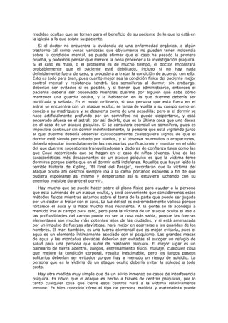 medidas ocultas que se toman para el beneficio de su paciente de lo que lo está en
la iglesia a la que asiste su paciente.
   Si el doctor no encuentra la evidencia de una enfermedad orgánica, o algún
trastorno tal como venas varicosas que obviamente no pueden tener incidencia
sobre la condición mental, se puede afirmar que el caso ha pasado la primera
prueba, y podemos pensar que merece la pena proceder a la investigación psíquica.
Si el caso es malo, o el problema es de mucho tiempo, el doctor encontrará
probablemente que el paciente esté debilitado, incluso si no hay nada
definidamente fuera de caso, y procederá a tratar la condición de acuerdo con ello.
Esto es todo para bien, pues cuanto mejor sea la condición física del paciente mejor
control mental y resistencia tendrá. Los somníferos al dormir, sin embargo,
deberían ser evitados si es posible, y si tienen que administrarse, entonces el
paciente debería ser observado mientras duerme por alguien que sabe cómo
mantener una guardia oculta, y la habitación en la que duerme debería ser
purificada y sellada. En el modo ordinario, si una persona que está fuera en el
astral se encuentra con un ataque oculto, se lanza de vuelta a su cuerpo como un
conejo a su madriguera y se despierta como de una pesadilla; pero si el dormir se
hace artificialmente profundo por un somnífero no puede despertarse, y está
encerrado afuera en el astral, por así decirlo, que es la última cosa que uno desea
en el caso de un ataque psíquico. Si se considera esencial un somnífero, pues es
imposible continuar sin dormir indefinidamente, la persona que está vigilando junto
al que duerme debería observar cuidadosamente cualesquiera signos de que el
dormir esté siendo perturbado por sueños, y si observa murmullos o crispaciones,
debería ejecutar inmediatamente las necesarias purificaciones y musitar en el oído
del que duerme sugestiones tranquilizadoras y dadoras de confianza tales como las
que Coué recomienda que se hagan en el caso de niños jóvenes. Una de las
características más desazonantes de un ataque psíquico es que la víctima teme
dormirse porque siente que en el dormir está indefensa. Aquellos que hayan leído la
terrible historia de Kipling, "El Final del Pasaje", recordarán que la víctima del
ataque oculto ahí descrito siempre iba a la cama portando espuelas a fin de que
pudiera espolearse así mismo y despertarse así si estuviera luchando con su
enemigo invisible durante el dormir.
   Hay mucho que se puede hacer sobre el plano físico para ayudar a la persona
que está sufriendo de un ataque oculto, y será conveniente que consideremos estos
métodos físicos mientras estamos sobre el tema de la parte que puede ser jugada
por un doctor al tratar con el caso. La luz del sol es extremadamente valiosa porque
fortalece el aura y la hace mucho más resistente. A la gente se la aconseja a
menudo irse al campo para esto, pero para la víctima de un ataque oculto el irse a
las profundidades del campo puede no ser la cosa más sabia, porque las fuerzas
elementales son mucho más potentes lejos de las ciudades, y si está amenazada
por un impulso de fuerzas atavísticas, hará mejor en agarrarse a las guaridas de los
hombres. El mar, también, es una fuerza elemental que es mejor evitarla, pues el
agua es un elemento íntimamente asociado con el psiquismo. Las grandes masas
de agua y las montañas elevadas deberían ser evitadas al escoger un refugio de
salud para una persona que sufre de trastorno psíquico. El mejor lugar es un
balneario de tierra adentro. Juegos, entrenamiento físico, masaje, cualquier cosa
que mejore la condición corporal, resulta inestimable, pero los largos paseos
solitarios deberían ser evitados porque hay a menudo un riesgo de suicidio. La
persona que es la víctima de un ataque oculto debería evitar la soledad a toda
costa.
   Hay otra medida muy simple que da un alivio inmenso en casos de interferencia
psíquica. Es obvio que el ataque es hecho a través de centros psíquicos, por lo
tanto cualquier cosa que cierre esos centros hará a la víctima relativamente
inmune. Es bien conocido cómo el tipo de persona estólida y materialista puede
 