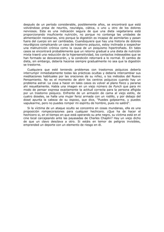 después de un período considerable, posiblemente años, se encontrará que está
volviéndose presa de neuritis, neuralgia, ciática, o uno u otro de los dolores
nerviosos. Esta es una indicación segura de que una dieta vegetariana está
proporcionando insuficiente nutrición, no porque no contenga las unidades de
alimentación necesarias, sino porque la digestión es incapaz de asimilarlas y pasan
fuera del cuerpo sin ser cambiadas. Cuandoquiera que hay una historia de dolores
neurálgicos complicando un caso de trastorno psíquico, estoy inclinada a sospechar
una malnutrición crónica como la causa de un psiquismo hipertrofiado. En tales
casos se encontrará probablemente que un retorno gradual a una dieta de nutrición
mixta traerá una reducción de la hipersensitividad, los contactos indeseables que se
han formado se desvanecerán, y la condición retornará a lo normal. El cambio de
dieta, sin embargo, debería hacerse siempre gradualmente no sea que la digestión
se trastorne.
   Cualquiera que esté teniendo problemas con trastornos psíquicos debería
interrumpir inmediatamente todas las prácticas ocultas y debería intercambiar sus
meditaciones habituales por las oraciones de su niñez, o los métodos del Nuevo
Pensamiento. No es el momento de abrir los centros psíquicos cuando hay un
problema astral. La cosa a hacer en tales casos es volver al plano físico y pararse
ahí resueltamente. Había una imagen en un viejo número de Punch que para mi
modo de pensar expresa exactamente la actitud correcta para la persona afligida
por un trastorno psíquico. Enfrente de un armazón de cama al viejo estilo, de
cuatro doseles, se halla una mujer feroz armada con un rodillo, y por debajo del
dosel apunta la cabeza de su esposo, que dice, "Puedes golpearme, y puedes
vapulearme, pero no puedes romper mi espíritu de hombre, pues no saldré".
   Si la víctima de un ataque oculto se concentra en cosas mundanas, ella es una
proposición rompecorazones para cualquier hechicero. ¿Que ha de hacer el
hechicero si, en el tiempo en que está operando su arte negro, su víctima está en el
cine local carcajeando ante las payasadas de Charles Chaplin? Hay un viejo dicho
de que un clavo desclava a otro. Si estáis en temor de peligros invisibles,
emprended un deporte con un elemento de riesgo en él.
 