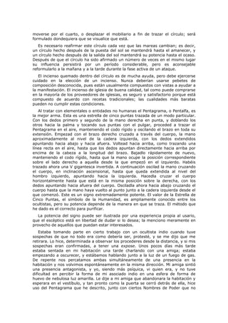 moverse por el cuarto, o desplazar el mobiliario a fin de trazar el círculo; será
formulado dondequiera que se visualice que está.
   Es necesario reafirmar este círculo cada vez que las mareas cambian; es decir,
un círculo hecho después de la puesta del sol se mantendrá hasta el amanecer, y
un círculo hecho después de la salida del sol mantendrá su potencia hasta el ocaso.
Después de que el círculo ha sido afirmado un número de veces en el mismo lugar
su influencia persistirá por un período considerable, pero es aconsejable
reformularlo a la mañana y a la tarde durante la fase activa de un ataque.
   El incienso quemado dentro del círculo es de mucha ayuda, pero debe ejercerse
cuidado en la elección de un incienso. Nunca deberían usarse pebetes de
composición desconocida, pues están usualmente compuestos con vistas a ayudar a
la manifestación. El incienso de iglesia de buena calidad, tal como puede comprarse
en la mayoría de los proveedores de iglesias, es seguro y satisfactorio porque está
compuesto de acuerdo con recetas tradicionales; las cualidades más baratas
pueden no cumplir estas condiciones.
   Al tratar con elementales o entidades no humanas el Pentagrama, o Pentalfa, es
la mejor arma. Esta es una estrella de cinco puntas trazada de un modo particular.
Con los dedos primero y segundo de la mano derecha en punta, y doblando los
otros hacia la palma y tocando sus puntas con el pulgar, proceded a trazar el
Pentagrama en el aire, manteniendo el codo rígido y oscilando el brazo en toda su
extensión. Empezad con el brazo derecho cruzado a través del cuerpo, la mano
aproximadamente al nivel de la cadera izquierda, con los dedos extendidos
apuntando hacia abajo y hacia afuera. Voltead hacia arriba, como trazando una
línea recta en el aire, hasta que los dedos apuntan directamente hacia arriba por
encima de la cabeza a la longitud del brazo. Bajadlo rápidamente de nuevo,
manteniendo el codo rígido, hasta que la mano ocupe la posición correspondiente
sobre el lado derecho a aquella desde la que empezó en el izquierdo. Habéis
trazado ahora una V gigantesca invertida. A continuación oscilad la mano cruzando
el cuerpo, en inclinación ascensional, hasta que queda extendida al nivel del
hombro izquierdo, apuntando hacia la izquierda. Hacedla cruzar el cuerpo
horizontalmente hasta que está en la misma posición sobre la derecha, con los
dedos apuntando hacia afuera del cuerpo. Osciladla ahora hacia abajo cruzando el
cuerpo hasta que la mano haya vuelto al punto junto a la cadera izquierda desde el
que comenzó. Este es un signo extremadamente potente. El valor de la Estrella de
Cinco Puntas, el símbolo de la Humanidad, es ampliamente conocido entre los
ocultistas, pero su potencia depende de la manera en que se traza. El método que
he dado es el correcto para purificar.
   La potencia del signo puede ser ilustrada por una experiencia propia al usario,
que el escéptico está en libertad de dudar si lo desea; la menciono meramente en
provecho de aquellos que puedan estar interesados.
    Estaba tomando parte en cierto trabajo con un ocultista indio cuando tuve
sospechas de que no todo era como debería ser, protesté, y se me dijo que me
retirara. Lo hice, determinada a observar los procederes desde la distancia, y si mis
sospechas eran confirmadas, a tener una expose. Unos pocos días más tarde
estaba sentada en mi habitación una tarde charlando con una amiga; estaba
empezando a oscurecer, y estábamos hablando junto a la luz de un fuego de gas.
De repente nos percatamos ambas simultáneamente de una presencia en la
habitación y nos volvimos espontáneamente en la misma dirección. Mi amiga sintió
una presencia antagonista, y yo, siendo más psíquica, vi quien era, y no tuve
dificultad en percibir la forma de mi asociado indio en una esfera de forma de
huevo de nebulosa luz amarilla. Le dije a mi amiga que abandonara la habitación y
esperara en el vestíbulo, y tan pronto como la puerta se cerró detrás de ella, hice
uso del Pentagrama que he descrito, junto con ciertos Nombres de Poder que no
 