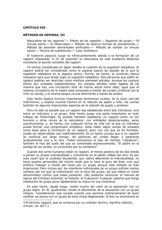 CAPÍTULO XIX

MÉTODOS DE DEFENSA. III

  Naturaleza de los rapports3.— Efecto de los rappotls.— Rapports de grupo.— El
  vínculo astral.— El Observador.— Método de destruir formas de pensamiento.—
  Método de absorber elementales artificiales.—- Método de romper un vínculo
  astral.— Técnica de substitución.— Caso ilustrativo.
   El trastorno psíquico surge no infrecuentemente debido a la formación de un
rapport indeseable. A fin de entender la naturaleza de este problema debemos
considerar el asunto completo del rapport.
    Ya hemos considerado en algún detalle la cuestión de la sugestión telepática. El
rapport podría ser considerado como el aspecto pasivo de aquello de lo que la
sugestión telepática es el aspecto activo. Forma, de hecho, la condición básica
necesaria para que tenga lugar la sugestión telepática. Dos personas que estén en
rapport podrían ser descritas como mellizos siameses astrales. Aunque los cuerpos
físicos son unidades independientes, los cuerpos astrales están ligados de tal
manera que hay una circulación libre de fuerza astral entre ellos, igual que el
sistema circulatorio de la madre está conectado a través del cordón umbilical con el
niño no nacido, y la misma sangre circula libremente a través de ambos.
  Este hecho explica muchos importantes fenómenos ocultos. Es la clave real del
matrimonio, y explica muchos hechos en la relación de padre y niño. Da cuenta
también de algunos importantes aspectos de la relación de pupilo y profesor.
   Pero no sólo es posible que un rapport sea establecido entre dos individuos, sino
entre un individuo y un grupo. Este hecho juega una parte importante en todo
trabajo de fraternidad. Es posible también establecer un rapport entre un ser
humano y otros reinos de la naturaleza; con entidades desencarnadas, seres
suprahumanos, y, de hecho, con cualquier forma de vida con la que un individuo
pueda formar una comprensión simpática. Debe haber algún campo de simpatía
como base para la formación de un rapport, pero una vez que se ha formado,
puede ser desarrollado casi indefinidamente. Es un hecho curioso que si un rapport
se continúa por largo tiempo, las personas así unidas llegan a parecerse
gradualmente una a la otra. Todos conocemos el tipo de hombre "caballuno";
también el hijo del suelo del que se comentaba expresivamente, "El padre en la
pocilga de los cerdos. Le conoceréis por su sombrero".
   Cuando dos seres humanos están en rapporl, el menos positivo de los dos tiende
a perder su propia individualidad y convertirse en el pálido reflejo del otro. Es por
esta razón que el ocultista Occidental, que valora altamente la individualidad, no
toma pupilos personales del mismo modo que lo hace el gurú del Este, sino que
prefiere trabajar a través del ritual con un grupo porque este método es más
impersonal. Pero incluso así, los miembros individuales de un grupo sufrirán ciertos
cambios por los que se sintonizarán con el tono del grupo, así que habrá un cierto
denominador común que todos poseerán. ¿No podemos reconocer el manual de
signos del Christian Scientist, el Teósofo, el Cuáquero? Cualquier sistema que tenga
meditación de grupo pone rápidamente su marca en sus miembros.
   En este hecho, desde luego, reside mucho del valor de la asociación con un
grupo digno. En él, igualmente, reside el detrimento de la asociación con un grupo
indigno. Consideremos qué sucede cuando una persona ordinariamente de buen
carácter se asocia con un grupo de tono moral degenerado. O bien se encontrará en

3 El término rapport, que se conserva por su carácter técnico, significa relación,
vinculo. (N. del T.)
 
