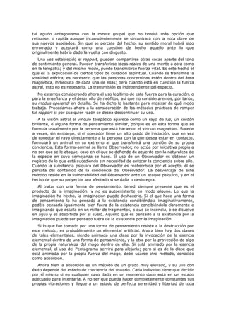 tal agudo antagonismo con la mente grupal que no tendrá más opción que
retirarse, o rápida aunque inconscientemente se sintonizará con la nota clave de
sus nuevos asociados. Sin que se percate del hecho, su sentido moral habrá sido
enromado y aceptará como una cuestión de hecho aquello ante lo que
originalmente habría dado la vuelta con disgusto.
   Una vez establecido el rapport, pueden compartirse otras cosas aparte del tono
de sentimiento general. Pueden transferirse ideas reales de una mente a otra como
en la telepatía; y del mismo modo, puede transmitirse fuerza vital. Es este hecho el
que es la explicación de ciertos tipos de curación espiritual. Cuando se transmite la
vitalidad etérica, es necesario que las personas concernidas estén dentro del área
magnética, inmediata de cada una de ellas; pero cuando está en cuestión la fuerza
astral, esto no es necesario. La transmisión es independiente del espacio.
   No estamos considerando ahora el uso legítimo de esta fuerza para la curación, o
para la enseñanza y el desarrollo de neófitos, así que no consideraremos, por tanto,
su modus operandi en detalle. Se ha dicho lo bastante para mostrar de qué modo
trabaja. Procedamos ahora a la consideración de los métodos prácticos de romper
tal rapport si por cualquier razón se desea descontinuar su uso.
   A la visión astral el vínculo telepático aparece como un rayo de luz, un cordón
brillante, o alguna forma de pensamiento similar, porque es en esta forma que se
formula usualmente por la persona que está haciendo el vínculo magnético. Sucede
a veces, sin embargo, si el operador tiene un alto grado de iniciación, que en vez
de conectar el rayo directamente a la persona con la que desea estar en contacto,
formulará un animal en su extremo al que transferirá una porción de su propia
conciencia. Esta forma-animal se llama Observador; no actúa por iniciativa propia a
no ser que se le ataque, caso en el que se defiende de acuerdo con la naturaleza de
la especie en cuya semejanza se hace. El uso de un Observador es obtener un
registro de lo que está sucediendo sin necesidad de enfocar la conciencia sobre ello.
Cuando la substancia psíquica del Observador es reabsorbida por el adepto, él se
percata del contenido de la conciencia del Observador. La desventaja de este
método reside en la vulnerabilidad del Observador ante un ataque psíquico, y en el
hecho de que su proyector sea afectado si se daña o desintegra.
   Al tratar con una forma de pensamiento, tened siempre presente que es el
producto de la imaginación, y no es autoexistente en modo alguno. Lo que la
imaginación ha hecho, la imaginación puede deshacerlo. Si el que hace una forma
de pensamiento la ha pensado a la existencia concibiéndola imaginativamente,
podéis pensarla igualmente bien fuera de la existencia concibiéndola claramente e
imaginando que estalla en un millar de fragmentos, o que se incendia, o se disuelve
en agua y es absorbida por el suelo. Aquello que es pensado a la existencia por la
imaginación puede ser pensado fuera de la existencia por la imaginación.
   Si lo que fue tomado por una forma de pensamiento resiste a la destrucción por
este método, es probablemente un elemental artificial. Ahora bien hay dos clases
de tales elementales, siendo animada una clase por la invocación de la esencia
elemental dentro de una forma de pensamiento, y la otra por la proyección de algo
de la propia naturaleza del mago dentro de ella. Si está animado por la esencia
elemental, el uso del Pentagrama servirá para alejarlo; pero si es de la clase que
está animada por la propia fuerza del mago, debe usarse otro método, conocido
como absorción.
   Ahora bien la absorción es un método de un grado muy elevado, y su uso con
éxito depende del estado de conciencia del usuario. Cada individuo tiene que decidir
por sí mismo si en cualquier caso dado en un momento dado está en un estado
adecuado para intentarla. A no ser que pueda hacer completamente constantes sus
propias vibraciones y llegue a un estado de perfecta serenidad y libertad de toda
 