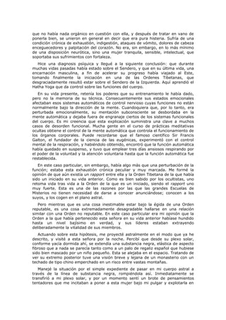 que no había nada orgánico en cuestión con ella, y después de tratar en vano de
ponerla bien, se unieron en general en decir que era pura histeria. Sufría de una
condición crónica de exhaustión, indigestión, ataques de vómito, dolores de cabeza
enceguecedores y palpitación del corazón. No era, sin embargo, en lo más mínimo
de una disposición neurótica, sino una mujer tranquila, sensible, intelectual, que
soportaba sus sufrimientos con fortaleza.
  Hice una diagnosis psíquica y llegué a la siguiente conclusión: que durante
muchas vidas pasadas había estado sobre el Sendero, y que en su última vida, una
encarnación masculina, a fin de acelerar su progreso había viajado al Este,
tomando finalmente la iniciación en una de las Ordenes Tibetanas, que
desgraciadamente resultó estar sobre el Sendero de la Izquierda. Aquí aprendió el
Hatha Yoga que da control sobre las funciones del cuerpo.
   En su vida presente, retenía los poderes que su entrenamiento le había dado,
pero no la memoria de su técnica. Consecuentemente sus estados emocionales
afectaban esos sistemas automáticos de control nervioso cuyas funciones no están
normalmente bajo la dirección de la mente. Cuandoquiera que, por lo tanto, era
perturbada emocionalmente, su mentación subconsciente se desbordaba en la
mente automática y dejaba fuera de engranaje ciertos de los sistemas funcionales
del cuerpo. Es mi creencia que esta explicación suministra una clave a muchos
casos de desorden funcional. Mucha gente en el curso de prácticas meditativas
ocultas obtiene el control de la mente automática que controla el funcionamiento de
los órganos corporales. Puede recordarse que el famoso científico Sir Francis
Galton, el fundador de la ciencia de las eugénicas, experimentó con el control
mental de la respiración, y habiéndolo obtenido, encontró que la función automática
había quedado en suspenso, y tuvo que emplear tres días ansiosos respirando por
el poder de la voluntad y la atención voluntaria hasta que la función automática fue
restablecida.
   En este caso particular, sin embargo, había algo más que una perturbación de la
función; estaba esta exhaustión crónica peculiar y muy marcada. Me formé la
opinión de que aún existía un rapport entre ella y la Orden Tibetana de la que había
sido un iniciado en su vida anterior. Como es bien sabido por los ocultistas, uno
retoma vida tras vida a la Orden de la que es un iniciado, siendo el rapport uno
muy fuerte. Esta es una de las razones por las que las grandes Escuelas de
Misterios no tienen necesidad de darse a conocer anunciándose; conocen a los
suyos, y los cogen en el plano astral.
   Pero mientras que es una cosa inestimable estar bajo la égida de una Orden
reputable, es una cosa extremadamente desagradable hallarse en una relación
similar con una Orden no reputable. En este caso particular era mi opinión que la
Orden a la que había pertenecido esta señora en su vida anterior habíase hundido
hasta un nivel bajísimo en verdad, y sus líderes estaban extrayendo
deliberadamente la vitalidad de sus miembros.
   Actuando sobre esta hipótesis, me proyecté astralmente en el modo que ya he
descrito, y visité a esta señora por la noche. Percibí que desde su plexo solar,
conforme yacía dormida ahí, se extendía una substancia negra, elástica de aspecto
fibroso que a nada se parecía tanto como a un palo de regaliz español que hubiese
sido bien mascado por un niño pequeño. Esta se alejaba en el espacio. Tratando de
ver su extremo posterior tuve una visión breve y lejana de un monasterio con un
techado de tipo chino emperchado en un risco entre vastas montañas.
   Manejé la situación por el simple expediente de pasar en mi cuerpo astral a
través de la línea de substancia negra, rompiéndola así. Inmediatamente se
transfirió a mi plexo solar, y por un momento sentí un brote de pensamientos
tentadores que me incitaban a poner a esta mujer bajo mi pulgar y explotarla en
 