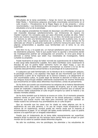 CONCLUSIÓN

  Dificultades de la tarea acometida.— Cargo de revivir las supersticiones de la
  Edad Media.— Fenómenos psíquicos anormales encontrados comúnmente en el
  culto brujeril.— Prevalecencia de la Magia Negra en el día presente.— Libros
  recomendados.— Los fenómenos del culto brujeril y la Magia Negra deberían ser
  estudiados a la luz de la psicología.
   En las páginas precedentes he tratado de descargar una difícil tarea, una que es
casi imposible descargar satisfactoriamente. Las limitaciones de espacio me
impiden explicar mis conceptos paso por paso ofreciendo pruebas de ellos. Haber
hecho eso hubiera requerido una biblioteca, no un libro. He tenido que presumir en
mis lectores no sólo una familiarización con la literatura del ocultismo sino, lo que
es mucho más raro, alguna experiencia de su práctica. Al mismo tiempo me he
esforzado por ofrecer la suficiente explicación conforme transcurría para hacer mis
páginas comprensibles a aquellos cuya familiaridad con el tema no es sino
superficial.
   Este libro no es, y no puede ser, un manual satisfactorio para el tratamiento de
los desórdenes psíquicos. Todo lo que puede hacer es apuntar a direcciones donde
las investigaciones podrían ser proseguidas con provecho. Si sirve para dirigir la
atención a ciertos temas que están muy necesitados de investigación, habrá
cumplido su propósito.
   Puede hacérseme el cargo de haber revivido las supersticiones de la Edad Media.
A este cargo debo declararme culpable. Pero debo manifestar como reclamación la
disculpa de que no podría haber tantísimo humo sin algún fuego, y que las
supersticiones de la Edad Media pueden recompensar su examen a la luz de los
recientes descubrimientos concernientes a la psicología de la subconsciencia.
   A cualquiera que esté familiarizado con la literatura de la investigación psíquica,
la psicología anormal, y los aspectos más bajos de ese movimiento que tomó su
surgimiento a partir de la inspiración de la Ciencia Cristiana y se desparramó en
cien incontrolados cultos, no puede dejar de llamarle la atención el hecho de que
los antiguos busca-brujas estaban obteniendo exactamente los mismos fenómenos
que encontramos en todos estos diferentes movimientos y áreas de pensamiento.
   Se ha dicho que puesto que encontramos los estigmas de la histeria liberalmente
distribuidos entre esos seres infelices acusados de brujería, que el culto brujeril
puede ser explicado y despachado así. Pero podemos encontrar que un estudio de
los motivos reales subyacentes al culto brujeril arrojaría luz sobre la histeria y los
estados mentales aliados.
   Se ha dicho también que la historia se mueve en ciclos. En el momento presente
estamos viendo un gran revivir del interés en los temas psíquicos y ocultos. No
tendremos que buscar mucho más lejos para encontrar que están también en
medio nuestro los comienzos muy prometedores de un culto brujeril.
   Que se recuerde que los casos que he citado en estas páginas son de la
experiencia de una sola persona, y no soy de ningún modo excepcional en el
alcance de mi experiencia, aunque pueda ser menos cauta que la mayoría al
encomendarme al papel. Si un remojón del balde revela tantísimo, ¿qué no podría
sacarse a la superficie por un dragado sistemático?
  Puesto que mi tratamiento de mi tema debe necesariamente ser superficial,
desearía dirigir la atención de mis lectores hacia ciertos libros que arrojan un gran
montón de luz sobre la cuestión desde diferentes ángulos.
  No sólo los ocultistas, sino los psicólogos, los alienistas y los estudiantes de
 
