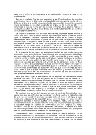 hasta que e! subconsciente comienza a ser influenciado y asume la tarea por su
propia cuenta.
   Este es el resultado final de toda sugestión, y las diferentes clases de sugestión
se distinguen, no por la diferencia en el resultado final, sino por la puerta a través
de la que entran a la mente subconsciente. La autosugestión se origina en nuestra
propia conciencia; la sugestión despierta se origina en la mente de otro y es
transmitida a nuestra mente por los canales ordinarios de la palabra hablada o
escrita; la sugestión hipnótica entra directa a la mente subconsciente, sin incidir en
absoluto sobre la conciencia.
   La sugestión hipnótica (que significa, literalmente, sugestión hecha durante el
sueño, y es hasta cierto punto un nombre equivocado) es de tres clases: en primer
lugar, la verdadera sugestión hipnótica hecha cuando se ha vuelto al sujeto
insensible por pases magnéticos o fijación de los ojos sobre un objeto brillante; en
segundo lugar, la sugestión dada durante el sueño normal, como Coué aconseja
que debería hacerse con los niños, en mi opinión un procedimiento sumamente
indeseable; y, en tercer lugar, la sugestión telepática. Todos estos modos de
sugestión entran a la mente por detrás del censor; es decir, son independientes de
la conciencia, a la que no se le pide cooperar, ni tiene el poder de inhibirlas.
    En la mayoría de los casos, las sugestiones hechas de este modo nunca son
reconocidas como viniendo desde fuera, sino que sólo son descubiertas después de
que han madurado en la subconsciencia y están comenzando a tener efecto. No
vemos la semilla invisible, que ha sido sembrada en nuestra mente por la mente de
otro, pero en el curso debido la germinación tiene lugar, y el brote de fuerte
crecimiento aparece por encima del umbral de la conciencia como si fuera
vegetación nativa. El sugestionador mañoso siempre busca hacer armonizar sus
sugestiones con el sesgo de la personalidad; pues si no lo hacen así, los complejos
subconscientes establecidos las expelarán antes de que tengan tiempo de echar
raíces. Todo lo que él puede realmente hacer es reforzar y estimular las ideas e
impulsos que ya están ahí. No puede injertar un renuevo de rosa en un cultivo de
lilas, pues meramente se mustiará y morirá.
   Para que tenga lugar el crecimiento de las semillas de pensamiento deben
encontrar un suelo con el que congenien. Es aquí donde yace la fuerza de la
defensa. Podemos no ser capaces de impedir que las mentes de otros nos envíen
sugestiones, pero podemos purificar de tal modo el suelo de nuestras propias
naturalezas que ninguna sugestión dañina pueda encontrar un lecho de siembra con
el que congenie. Es una cuestión simple el arrancar una planta pequeña de ortiga,
pero es un asunto bien diferente el erradicar un plantado espeso de raíces
enmarañadas y brotes pinchudos, de muchos años de edad.
   Se ha dicho, y no sin verdad, que una persona no puede ser hipnotizada a hacer
alguna cosa que es contraria a su naturaleza real. Pero ¿cuál es la naturaleza real
de cada uno de nosotros? ¿Hemos superado todos al mono y el tigre, o están
meramente enjaulados? La sugestión puede abrir la jaula de todas nuestras
tentaciones secretas y dejarlas sueltas sobre nosotros. Nadie, sino el santo, es
naturalmente inmune. Es posible reducir a cualquiera a cualquier cosa supuesto que
la sugestión tenga un alcance sin contrarrestar por una longitud de tiempo
suficiente. La mujer más pura puede ser hecha una ramera, el hombre más noble
un asesino bajo ciertas condiciones. Es necesario el conocimiento para protegerse,
y es ese conocimiento lo que pretendo dar en estas páginas.
   Consideremos ahora exactamente cómo opera un ataque psíquico. En los
dominios de la mente no hay ni tiempo ni espacio tal como los entendemos. No me
propongo argüir esta afirmación filosóficamente, sino establecerla como un hecho
de experiencia que cualquiera que esté acostumbrado a operar en los Planos
 
