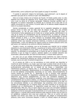 abdominales, como cualquiera que haya jugado el juego lo recordará.
  Y cuando la operación mágica ha terminado, ¿qué entonces?, ¿se le dejará al
operador que goce de su víctima en paz? ¿ES VEROSÍMIL?
   Esta es la base mística de la historia de Fausto. El Diablo podría estar no sólo
deseoso sino ansioso de capacitar al Dr. Fausto para conquistar a Margarita, pero
vino a por su alma en el tiempo apropiado. Podemos recordar también que si
Margarita no hubiera respondido al señuelo de la Canción de la Joya ella no se
habría convertido en una víctima. El punto débil en la defensa estaba después de
todo en su propia naturaleza.
   Hemos considerado el modus operandi de la sugestión telepática en detalle
porque forma la base real de toda clase de ataque oculto. Sea una entidad
desencarnada, un ser de otro orden de evolución, un demonio del Foso, o
meramente el alma golpeada por el miedo de un amigo egoísta, adhiriéndose a la
vida de la forma sin consideración de las consecuencias, en todos los casos el
gambito de apertura es el mismo. Hasta que el aura no sea atravesada, no puede
haber entrada al alma, y el alma siempre es horadada desde adentro por la
respuesta de miedo o de deseo que va hacia afuera hacia la entidad atacante. Si
podemos inhibir esa reacción emocional instintiva, el borde el aura permanecerá
impenetrable, y será una defensa tan segura contra la invasión psíquica como una
piel sana y sin rupturas lo es contra la infección bacteriana.
   Sucede a veces, sin embargo, que se ha formado una relación con la entidad
atacante en una encarnación anterior, y guarda por lo tanto, como si fuera, la llave
del postigo. Tal problema es muy difícil, y se necesita asistencia externa para su
solución. La dificultad es aumentada por el hecho de que la víctima es a menudo
contraria a que se haga la ruptura, estando ligada a la entidad atacante sea
encarnada o desencarnada, por lazos de fascinación, o incluso afecto genuino.
  Un caso con el que estaba familiarizada arroja tantísima luz sobre diversos
aspectos de interferencia psíquica por almas encarnadas que operan fuera de sus
cuerpos, que es de valor el acotarlo largamente.
   En el verano de 1926 vi en los periódicos un corto párrafo que describía la
muerte de cierto hombre y su mujer, que tuvo lugar a pocas horas una de la otra.
Un par de años antes había sido consultada por una amiga de la esposa, que estaba
profundamente perturbada por el estado de las cosas, y sospechaba una
interferencia psíquica. La esposa, Mrs. C. la llamaremos, había empezado a estar
preocupada por pesadillas, despertándose en un estado de miedo intenso, oyendo
el eco de palabras amenazantes resonando en sus oídos. Aproximadamente al
mismo tiempo el marido Mr. C. desarrolló lo que a primera vista parecían
convulsiones epilépticas. Un diagnóstico cuidadoso por especialistas, sin embargo,
determinó que, aunque epileptiformes, no eran una verdadera epilepsia. La
epilepsia es debida a una tendencia congénita, cuya naturaleza no es comprendida
completamente por la ciencia médica, o a alguna injuria o enfermedad del cerebro.
En la epilepsia congénita la enfermedad se muestra tempranamente en la vida; en
las convulsiones debidas a una enfermedad, hay presentes otros síntomas que
pueden ser detectados por un examen físico, tal como cambios en el ojo que son
revelados por el oftalmoscopio. El diagnóstico puede por tanto ser establecido
definidamente. Más aún, hay un signo seguro por el que una convulsión epiléptica
puede ser distinguida con certeza de un ataque histérico o psíquico. En la verdadera
epilepsia la orina es evacuada involuntariamente en el curso de la crisis. Este es un
signo seguro, y cuando está ausente podemos estar seguros al decir que la crisis no
es epiléptica, cualquiera otra cosa que pueda ser. Este es un punto útil para
aquellos que tienen que tratar con las patologías que afligen al temperamento
psíquico, pues verán numerosos ataques, y tener un método seguro de distinguir
 