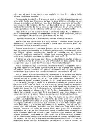 esto, pues él había tenido siempre una repulsión por Miss X., y sólo la había
tolerado en razón de su madre.
   Poco después de esto Mrs. C. empezó a sentirse mal, la indisposición progresó
lentamente, hasta que finalmente, aunque no tenía síntomas definidos, se vio
obligada a consultar a un doctor en razón de su debilidad en aumento persistente y
una sensación de malestar. Se hizo un diagnostico de un cáncer de matriz
rápidamente creciente. Se llevó a cabo una operación, que dio un alivio temporal,
no se esperaba que hiciera nada más, y ella fue para abajo constantemente.
   Hacia el final cayó en la inconsciencia, y al mismo tiempo Mr. C. también se
volvió inconsciente, teniendo aparentemente una de sus crisis en el sueño, del que
nunca se despertó. Murieron a unas pocas horas uno del otro.
  La primera mujer de Mr. C. había muerto también de cáncer de matriz.
   Alrededor de este tiempo la tía y el novio de Miss X. murieron a poco tiempo el
uno del otro, y lo último que se oyó de Miss X. es que había sido llevada a una casa
de cuidados con una severa crisis mental.
   Tomado separadamente, cualquiera de los incidentes de esta historia extraña y
llena de acontecimientos puede ser justificado, pero tomados conjuntamente hacen
una historia curiosa, especialmente cuando se recuerda que sin ninguna
información previa una investigación psíquica había apuntado a la existencia de una
persona con facultades anormales que estaba interesada en Mr. C.
  El cáncer es una enfermedad sobre la que ciertas hipótesis ocultas arrojan un
buen montón de luz. Se cree que es una enfermedad del doble etérico, no del
cuerpo físico, y que el factor de infección es un "Elemental del Cáncer".
   Probar o desaprobar algo concerniente a la anterior historia es imposible, pero la
siguiente hipótesis oculta puede explicar mucho. Si no es aceptada esta hipótesis,
los lectores pueden encontrar un ejercicio interesante para su ingenuidad en
construir otra que explique más satisfactoriamente las circunstancias del caso.
   Miss X. retenía subconscientemente el conocimiento y los poderes que habían
sido suyos durante la vida anterior cuando estuvo implicada en el culto brujeril. Ella
también retenía su pasión por Mr. C., una pasión que, obviamente, no era
correspondida. Empleó su poder de proyección del cuerpo astral para visitar a Mr.
C. por la noche, durante el sueño. En la ausencia de detalles es imposible decidir
claramente si la "crisis" de Mr. C. era una lucha o un abrazo. Podría ser cualquiera
de ambos, o podría ser ambos a la vez, una lucha inicial que terminase en un
abrazo. Los sueños de Mrs. C. obviamente se relacionaban con la misma visitante
astral que causaba los ataques de Mr. C. No hay, desgraciadamente, registro
alguno para mostrar en qué fase de la luna tuvieron lugar estos ataques, pero
presumiblemente en la fase de Hécate, que es el período de la brujería del mal.
   La condición del novio de Miss X. y su tía, y la muerte de su primer amante,
apuntan señaladamente hacia el vampirismo. Es difícil creer que un tísico
continuase por tantísimos años sin que su enfermedad fuera comprobada o hiciera
un progreso definido Es difícil decir qué conexión, si es que había alguna, podía
haber entre Miss X. y la muerte del amante de su hermana, pero es una cosa
curiosa que tres hombres, asociados con esta malhadada casa como futuros
maridos, perdieran sus vidas del mismo modo. Esto, junto con la misteriosa
enfermedad de la tía es muy sospechoso. Como se señaló antes, cualquiera de
estos incidentes podría ser justificado, pero reunidos exigen reflexión. Es curioso
también que Miss X. mantuviera a su novio en su casa y sin embargo no se casara
con él, una situación desde todos los puntos de vista con muchos inconvenientes y
sin ventajas. Por otro lado, si sus sentimientos estaban fijos sobre Mr. C., y estaba
obteniendo visitas astrales satisfactorias naturalmente no querría romper su
 
